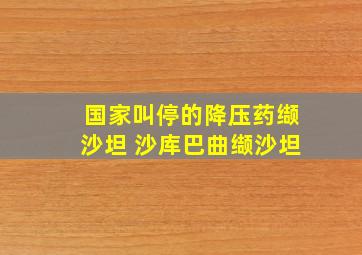 国家叫停的降压药缬沙坦 沙库巴曲缬沙坦